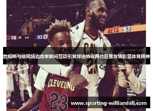 詹姆斯与姚明场边击掌瞬间互动引发球迷热议两位巨星友情彰显体育精神