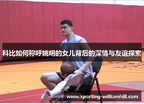 科比如何称呼姚明的女儿背后的深情与友谊探索