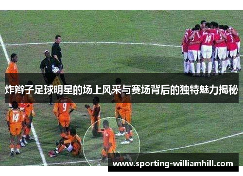 炸辫子足球明星的场上风采与赛场背后的独特魅力揭秘
