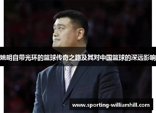 姚明自带光环的篮球传奇之路及其对中国篮球的深远影响