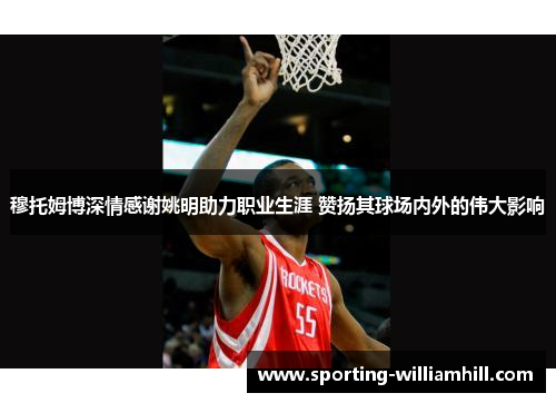 穆托姆博深情感谢姚明助力职业生涯 赞扬其球场内外的伟大影响