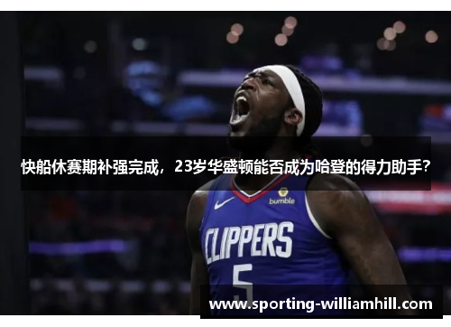 快船休赛期补强完成，23岁华盛顿能否成为哈登的得力助手？
